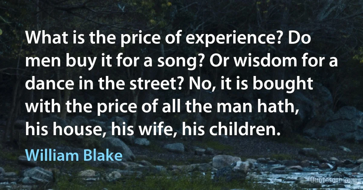 What is the price of experience? Do men buy it for a song? Or wisdom for a dance in the street? No, it is bought with the price of all the man hath, his house, his wife, his children. (William Blake)