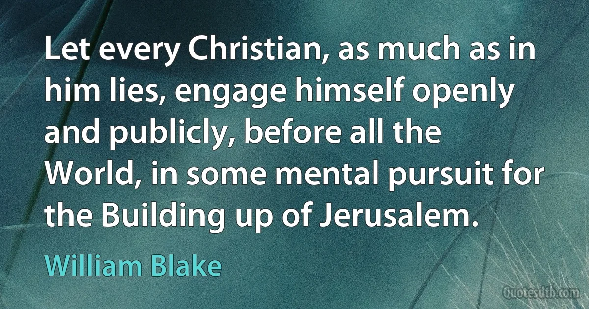 Let every Christian, as much as in him lies, engage himself openly and publicly, before all the World, in some mental pursuit for the Building up of Jerusalem. (William Blake)