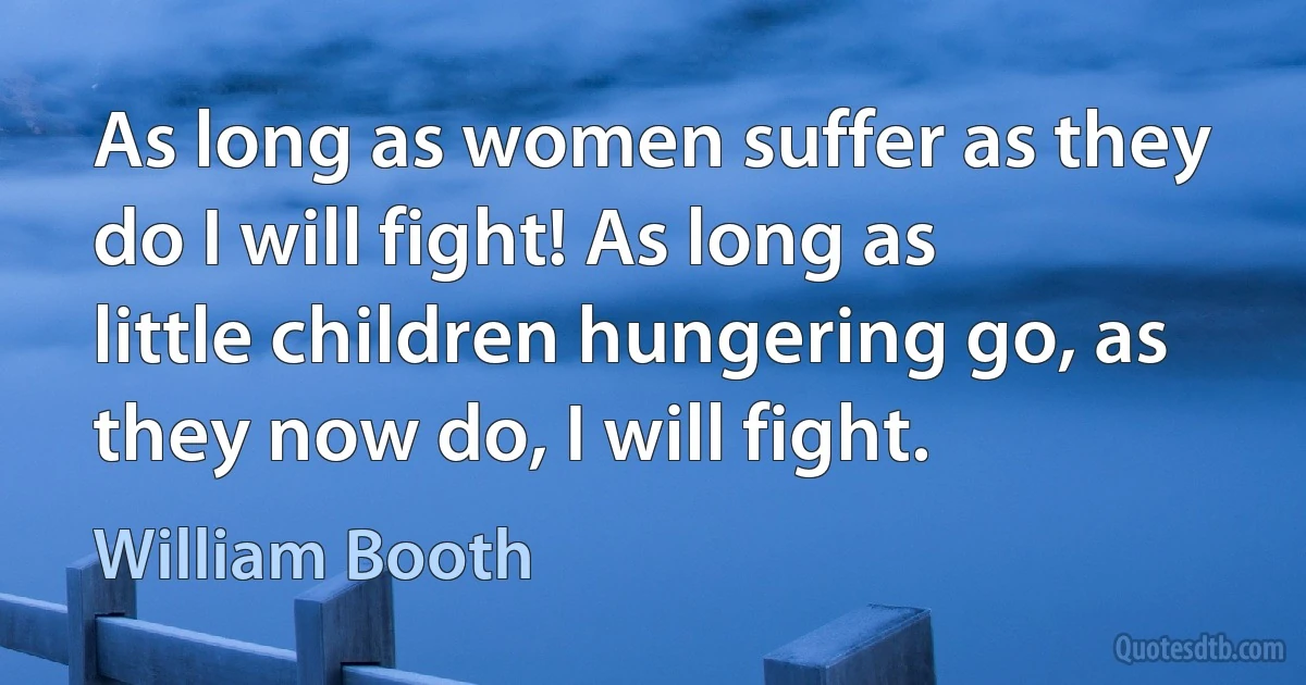 As long as women suffer as they do I will fight! As long as little children hungering go, as they now do, I will fight. (William Booth)