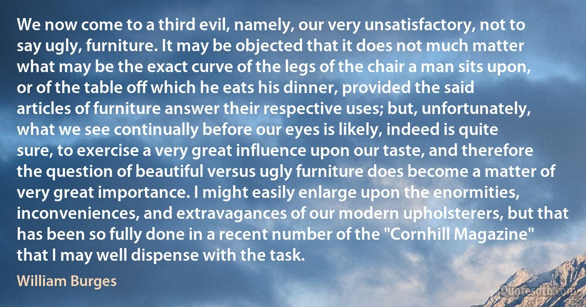 We now come to a third evil, namely, our very unsatisfactory, not to say ugly, furniture. It may be objected that it does not much matter what may be the exact curve of the legs of the chair a man sits upon, or of the table off which he eats his dinner, provided the said articles of furniture answer their respective uses; but, unfortunately, what we see continually before our eyes is likely, indeed is quite sure, to exercise a very great influence upon our taste, and therefore the question of beautiful versus ugly furniture does become a matter of very great importance. I might easily enlarge upon the enormities, inconveniences, and extravagances of our modern upholsterers, but that has been so fully done in a recent number of the "Cornhill Magazine" that I may well dispense with the task. (William Burges)