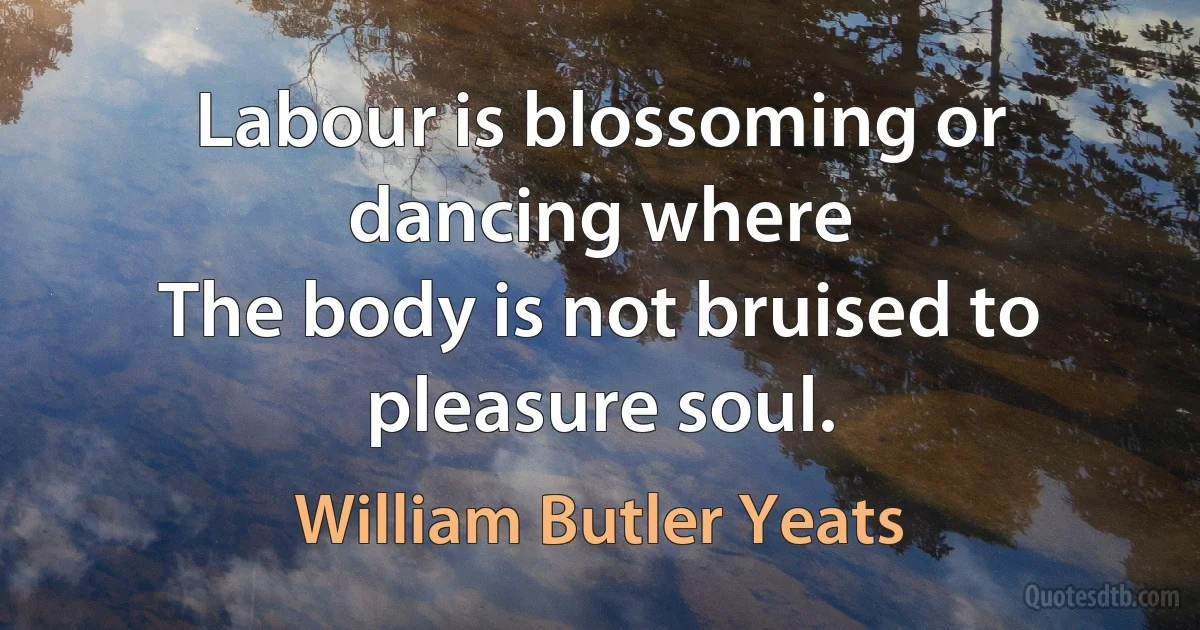 Labour is blossoming or dancing where
The body is not bruised to pleasure soul. (William Butler Yeats)