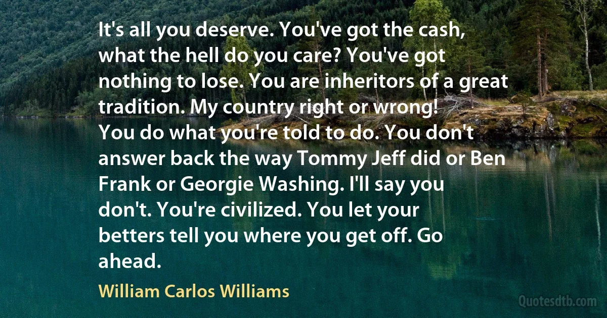 It's all you deserve. You've got the cash,
what the hell do you care? You've got
nothing to lose. You are inheritors of a great
tradition. My country right or wrong!
You do what you're told to do. You don't
answer back the way Tommy Jeff did or Ben
Frank or Georgie Washing. I'll say you
don't. You're civilized. You let your
betters tell you where you get off. Go
ahead. (William Carlos Williams)