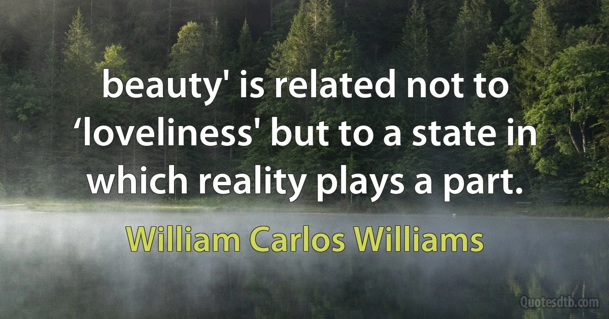 beauty' is related not to ‘loveliness' but to a state in which reality plays a part. (William Carlos Williams)