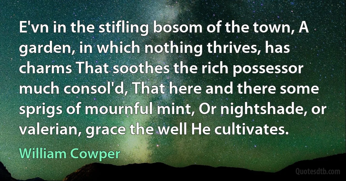 E'vn in the stifling bosom of the town, A garden, in which nothing thrives, has charms That soothes the rich possessor much consol'd, That here and there some sprigs of mournful mint, Or nightshade, or valerian, grace the well He cultivates. (William Cowper)