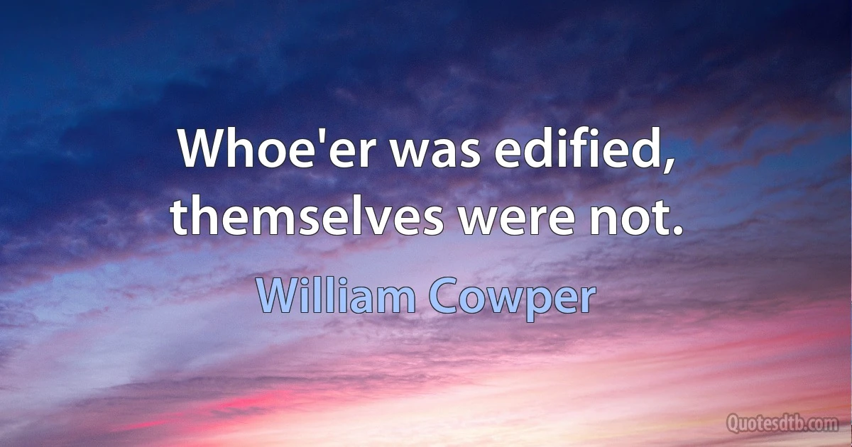 Whoe'er was edified, themselves were not. (William Cowper)