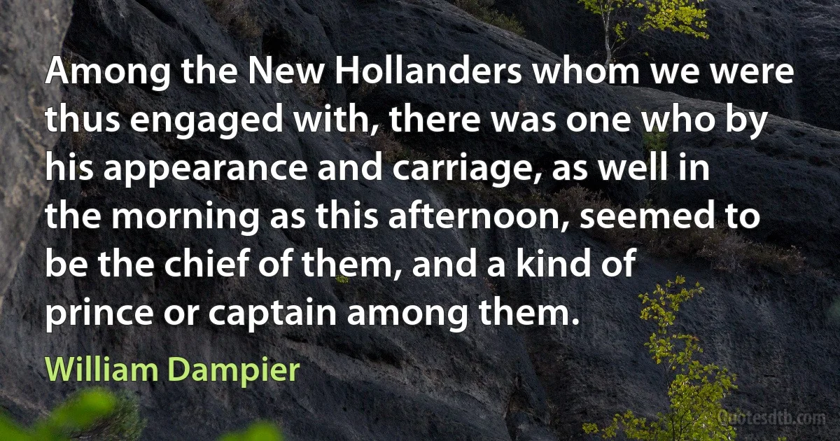 Among the New Hollanders whom we were thus engaged with, there was one who by his appearance and carriage, as well in the morning as this afternoon, seemed to be the chief of them, and a kind of prince or captain among them. (William Dampier)