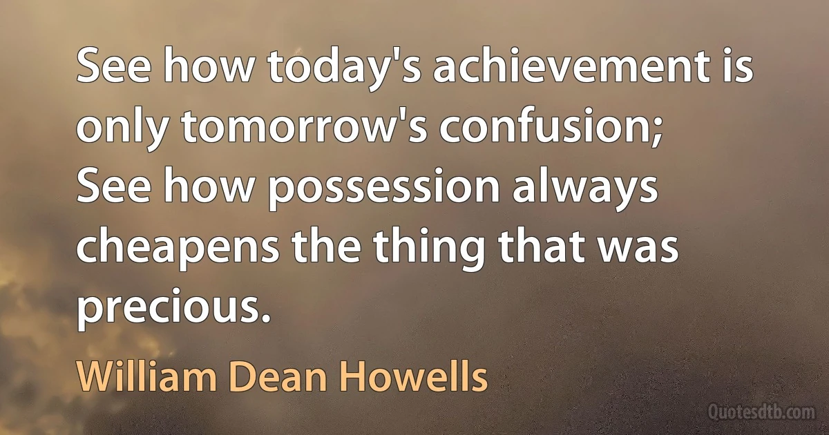 See how today's achievement is only tomorrow's confusion;
See how possession always cheapens the thing that was precious. (William Dean Howells)