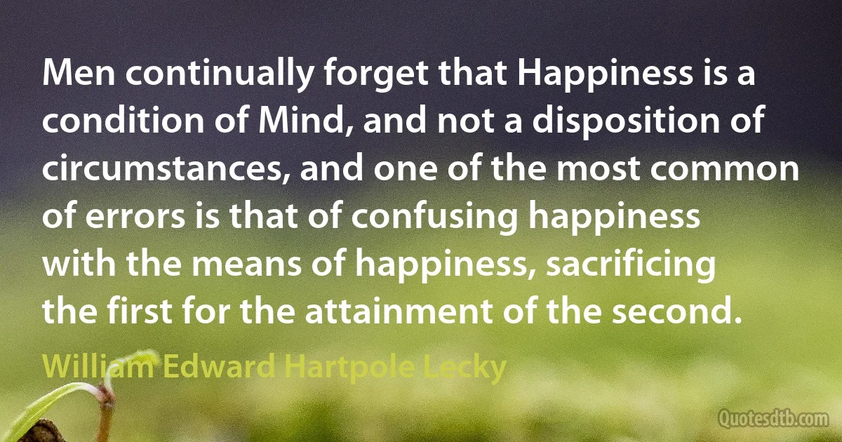 Men continually forget that Happiness is a condition of Mind, and not a disposition of circumstances, and one of the most common of errors is that of confusing happiness with the means of happiness, sacrificing the first for the attainment of the second. (William Edward Hartpole Lecky)