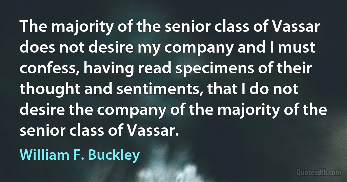 The majority of the senior class of Vassar does not desire my company and I must confess, having read specimens of their thought and sentiments, that I do not desire the company of the majority of the senior class of Vassar. (William F. Buckley)