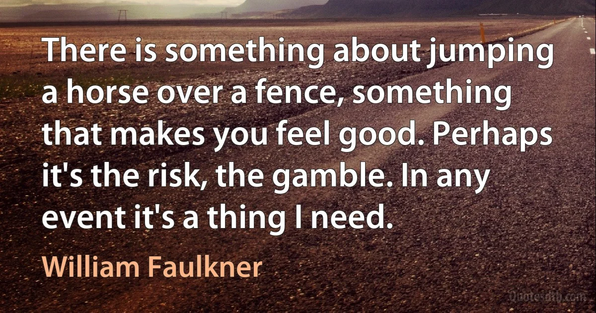 There is something about jumping a horse over a fence, something that makes you feel good. Perhaps it's the risk, the gamble. In any event it's a thing I need. (William Faulkner)