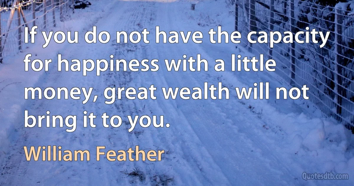 If you do not have the capacity for happiness with a little money, great wealth will not bring it to you. (William Feather)