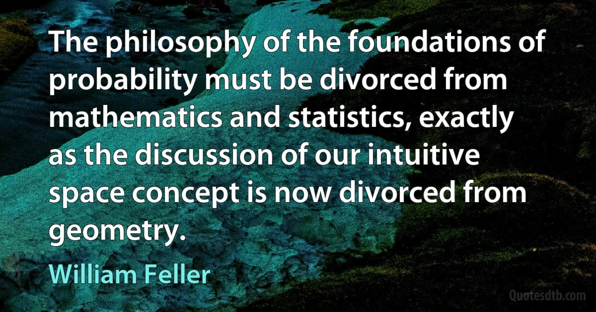 The philosophy of the foundations of probability must be divorced from mathematics and statistics, exactly as the discussion of our intuitive space concept is now divorced from geometry. (William Feller)