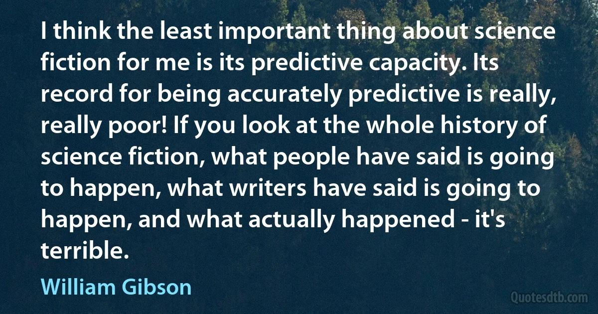 I think the least important thing about science fiction for me is its predictive capacity. Its record for being accurately predictive is really, really poor! If you look at the whole history of science fiction, what people have said is going to happen, what writers have said is going to happen, and what actually happened - it's terrible. (William Gibson)