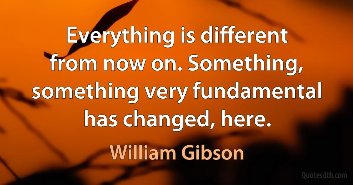 Everything is different from now on. Something, something very fundamental has changed, here. (William Gibson)