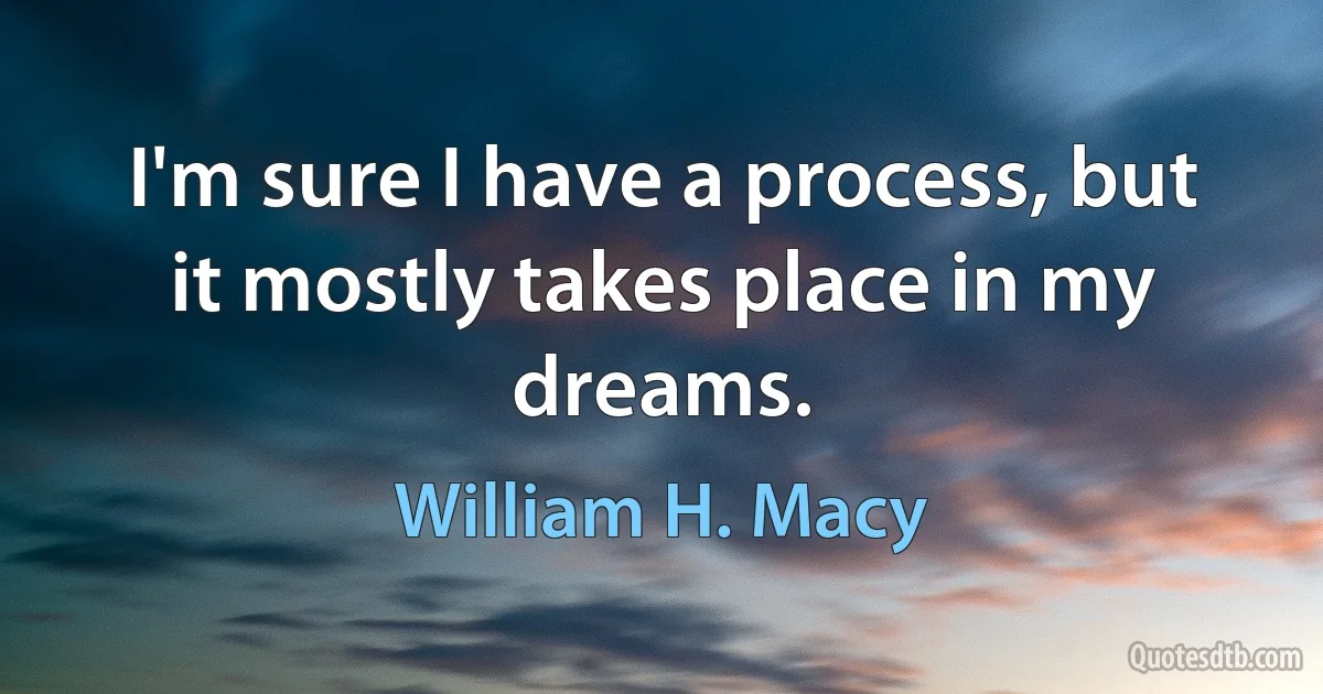 I'm sure I have a process, but it mostly takes place in my dreams. (William H. Macy)