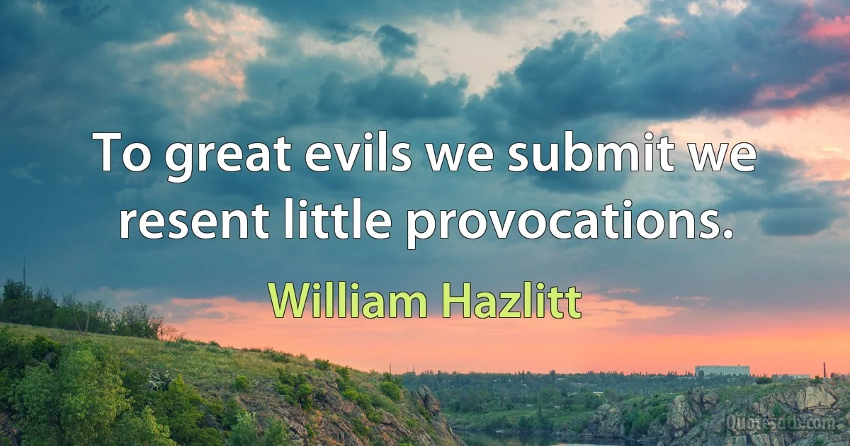 To great evils we submit we resent little provocations. (William Hazlitt)