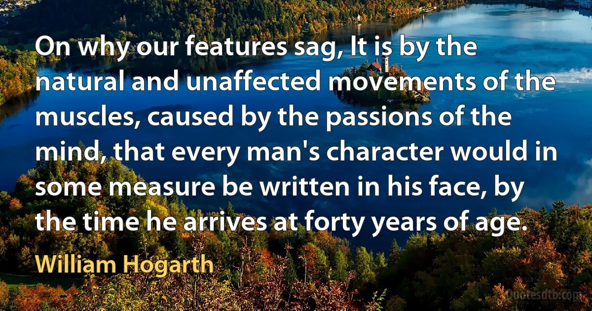 On why our features sag, It is by the natural and unaffected movements of the muscles, caused by the passions of the mind, that every man's character would in some measure be written in his face, by the time he arrives at forty years of age. (William Hogarth)