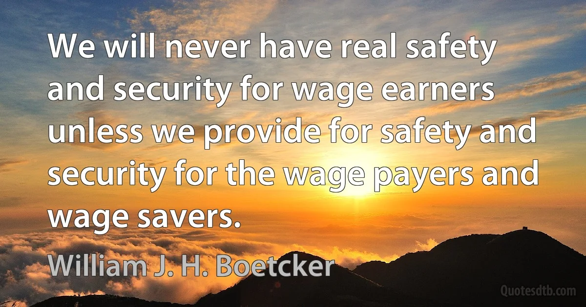 We will never have real safety and security for wage earners unless we provide for safety and security for the wage payers and wage savers. (William J. H. Boetcker)