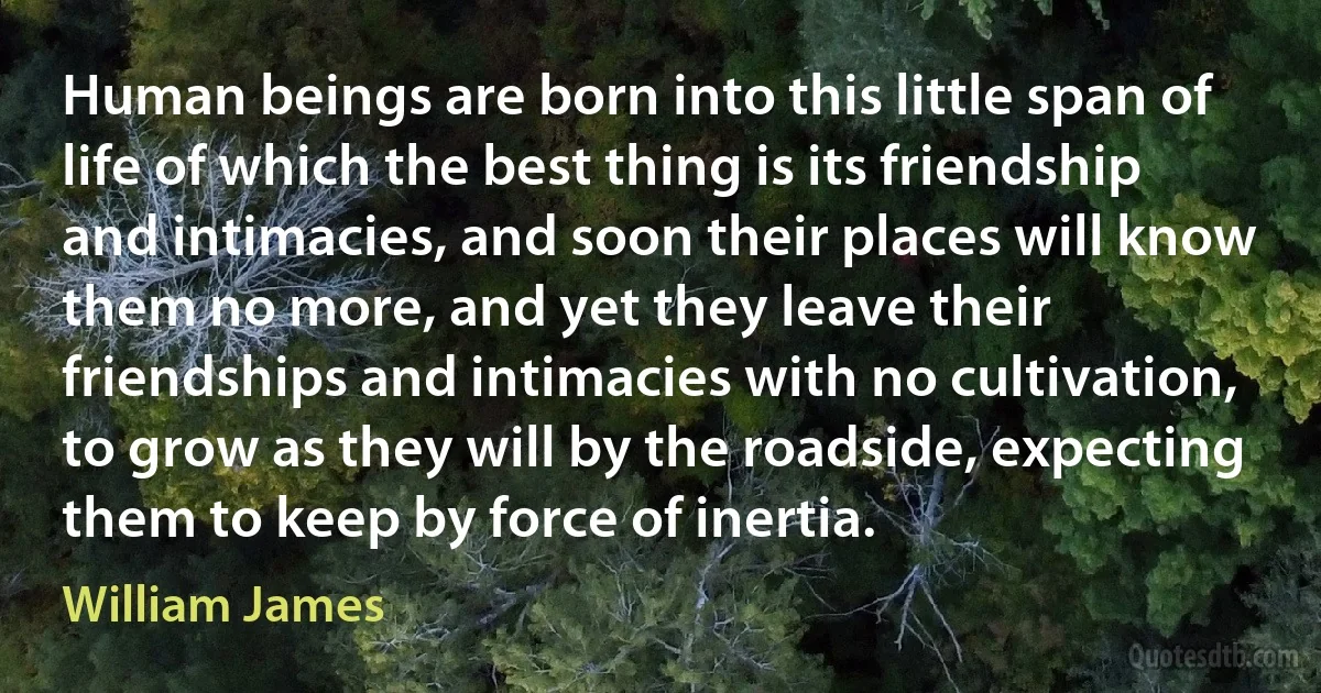 Human beings are born into this little span of life of which the best thing is its friendship and intimacies, and soon their places will know them no more, and yet they leave their friendships and intimacies with no cultivation, to grow as they will by the roadside, expecting them to keep by force of inertia. (William James)