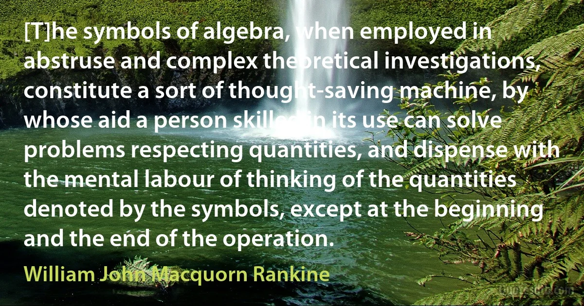 [T]he symbols of algebra, when employed in abstruse and complex theoretical investigations, constitute a sort of thought-saving machine, by whose aid a person skilled in its use can solve problems respecting quantities, and dispense with the mental labour of thinking of the quantities denoted by the symbols, except at the beginning and the end of the operation. (William John Macquorn Rankine)