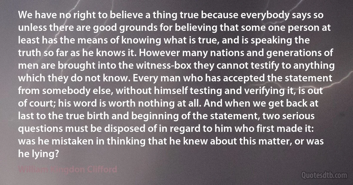 We have no right to believe a thing true because everybody says so unless there are good grounds for believing that some one person at least has the means of knowing what is true, and is speaking the truth so far as he knows it. However many nations and generations of men are brought into the witness-box they cannot testify to anything which they do not know. Every man who has accepted the statement from somebody else, without himself testing and verifying it, is out of court; his word is worth nothing at all. And when we get back at last to the true birth and beginning of the statement, two serious questions must be disposed of in regard to him who first made it: was he mistaken in thinking that he knew about this matter, or was he lying? (William Kingdon Clifford)