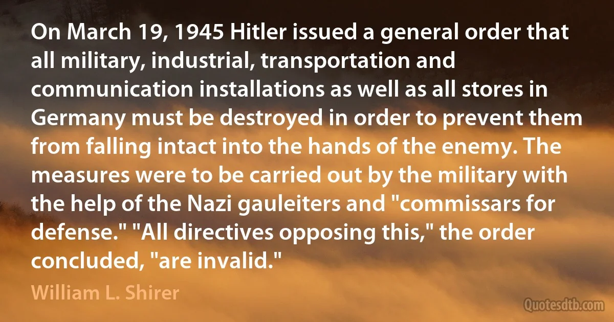 On March 19, 1945 Hitler issued a general order that all military, industrial, transportation and communication installations as well as all stores in Germany must be destroyed in order to prevent them from falling intact into the hands of the enemy. The measures were to be carried out by the military with the help of the Nazi gauleiters and "commissars for defense." "All directives opposing this," the order concluded, "are invalid." (William L. Shirer)