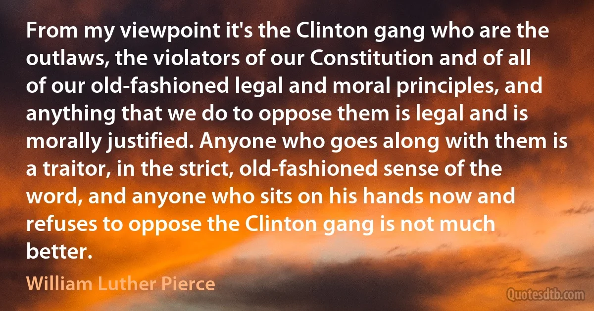 From my viewpoint it's the Clinton gang who are the outlaws, the violators of our Constitution and of all of our old-fashioned legal and moral principles, and anything that we do to oppose them is legal and is morally justified. Anyone who goes along with them is a traitor, in the strict, old-fashioned sense of the word, and anyone who sits on his hands now and refuses to oppose the Clinton gang is not much better. (William Luther Pierce)