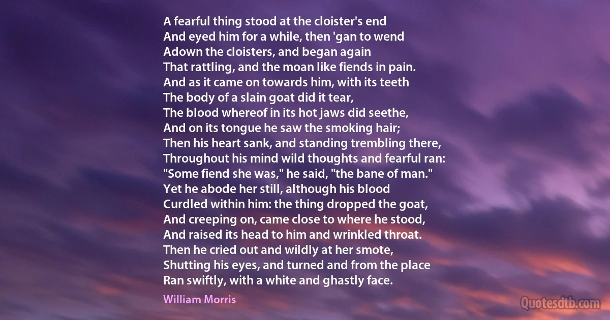 A fearful thing stood at the cloister's end
And eyed him for a while, then 'gan to wend
Adown the cloisters, and began again
That rattling, and the moan like fiends in pain.
And as it came on towards him, with its teeth
The body of a slain goat did it tear,
The blood whereof in its hot jaws did seethe,
And on its tongue he saw the smoking hair;
Then his heart sank, and standing trembling there,
Throughout his mind wild thoughts and fearful ran:
"Some fiend she was," he said, "the bane of man."
Yet he abode her still, although his blood
Curdled within him: the thing dropped the goat,
And creeping on, came close to where he stood,
And raised its head to him and wrinkled throat.
Then he cried out and wildly at her smote,
Shutting his eyes, and turned and from the place
Ran swiftly, with a white and ghastly face. (William Morris)