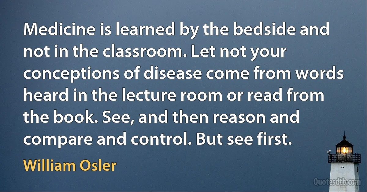 Medicine is learned by the bedside and not in the classroom. Let not your conceptions of disease come from words heard in the lecture room or read from the book. See, and then reason and compare and control. But see first. (William Osler)