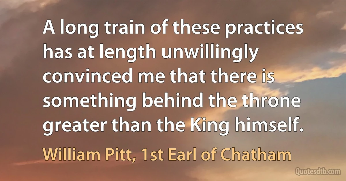 A long train of these practices has at length unwillingly convinced me that there is something behind the throne greater than the King himself. (William Pitt, 1st Earl of Chatham)