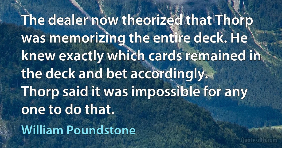 The dealer now theorized that Thorp was memorizing the entire deck. He knew exactly which cards remained in the deck and bet accordingly.
Thorp said it was impossible for any one to do that. (William Poundstone)