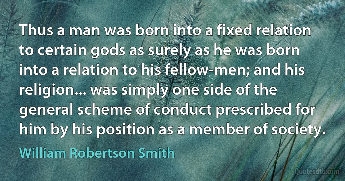 Thus a man was born into a fixed relation to certain gods as surely as he was born into a relation to his fellow-men; and his religion... was simply one side of the general scheme of conduct prescribed for him by his position as a member of society. (William Robertson Smith)