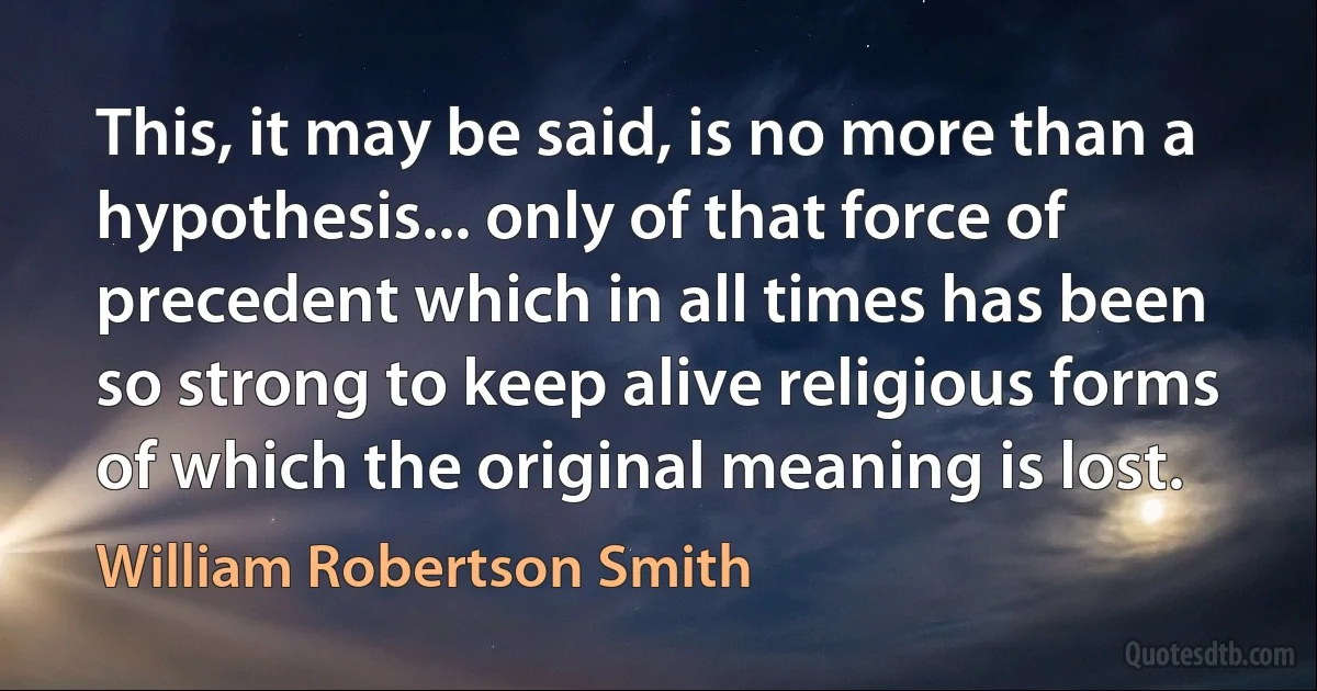 This, it may be said, is no more than a hypothesis... only of that force of precedent which in all times has been so strong to keep alive religious forms of which the original meaning is lost. (William Robertson Smith)