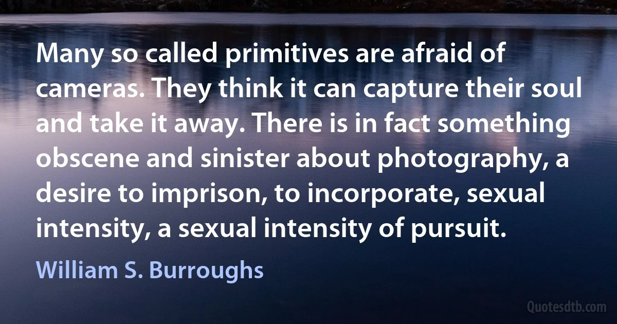 Many so called primitives are afraid of cameras. They think it can capture their soul and take it away. There is in fact something obscene and sinister about photography, a desire to imprison, to incorporate, sexual intensity, a sexual intensity of pursuit. (William S. Burroughs)