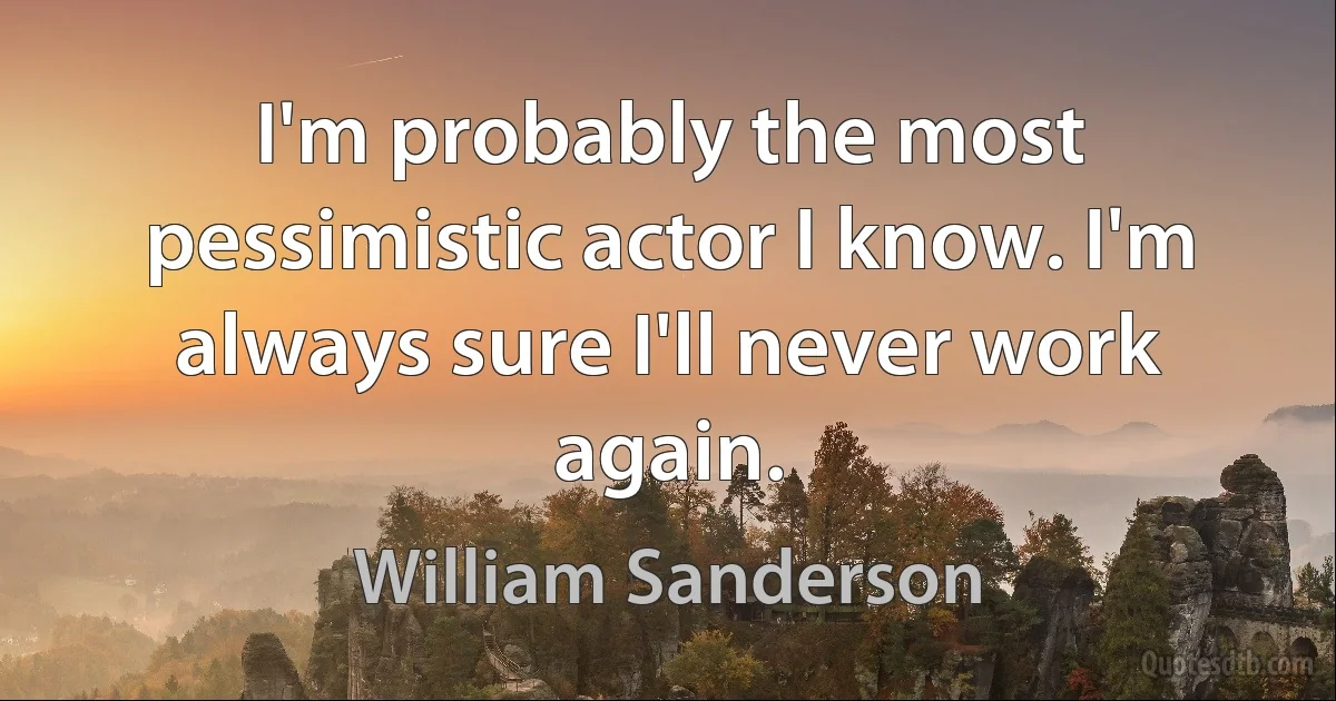 I'm probably the most pessimistic actor I know. I'm always sure I'll never work again. (William Sanderson)