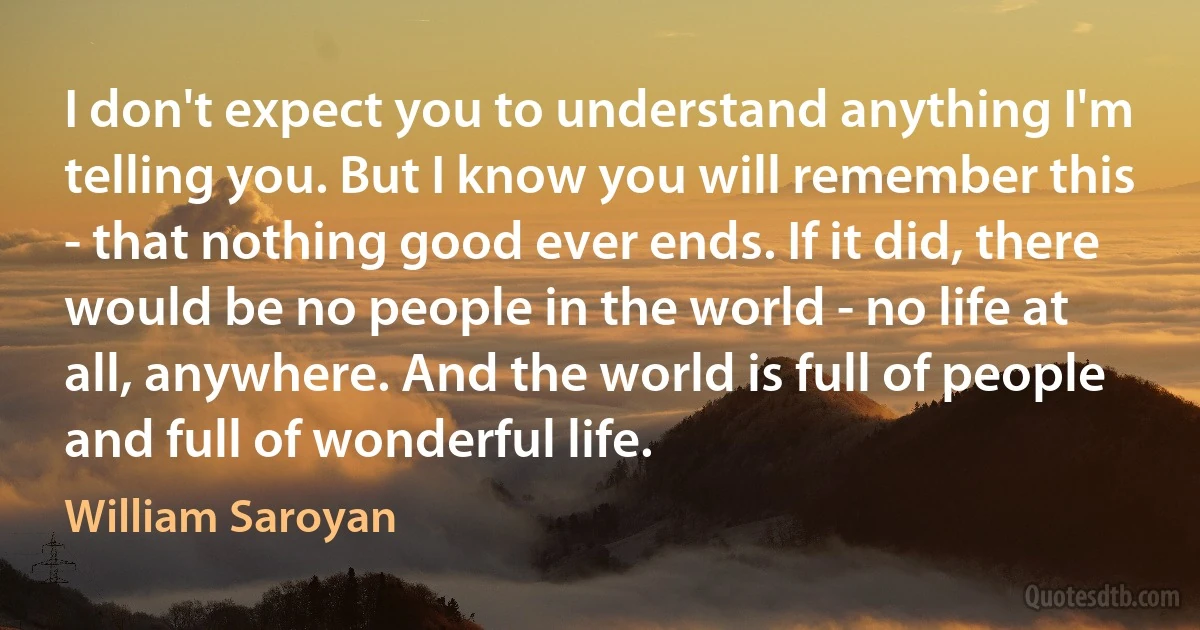 I don't expect you to understand anything I'm telling you. But I know you will remember this - that nothing good ever ends. If it did, there would be no people in the world - no life at all, anywhere. And the world is full of people and full of wonderful life. (William Saroyan)