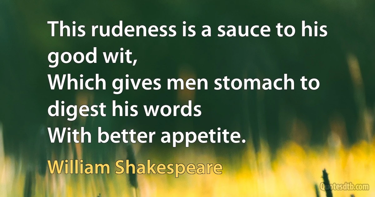 This rudeness is a sauce to his good wit,
Which gives men stomach to digest his words
With better appetite. (William Shakespeare)