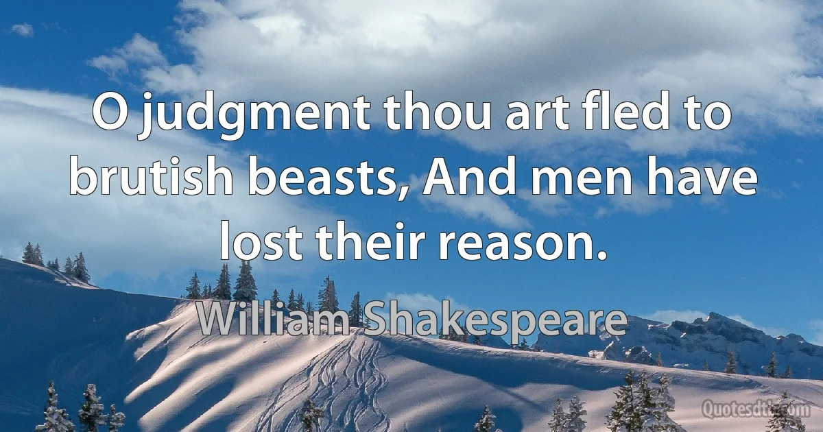 O judgment thou art fled to brutish beasts, And men have lost their reason. (William Shakespeare)