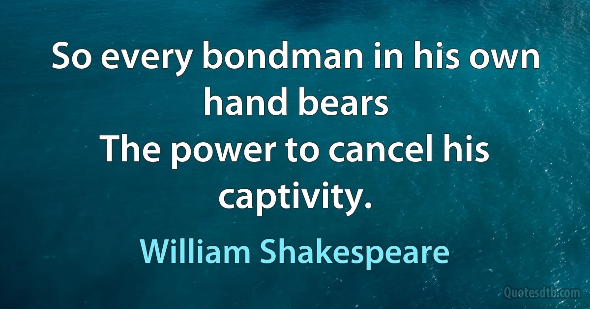 So every bondman in his own hand bears
The power to cancel his captivity. (William Shakespeare)