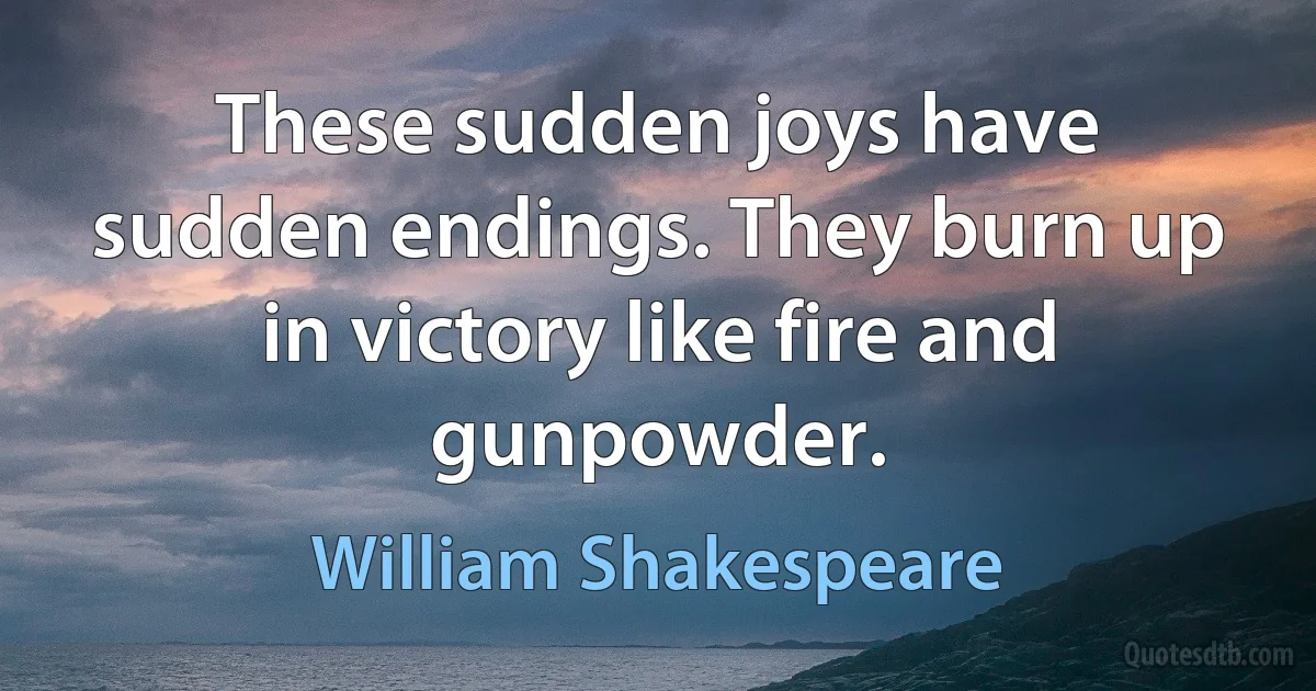 These sudden joys have sudden endings. They burn up in victory like fire and gunpowder. (William Shakespeare)