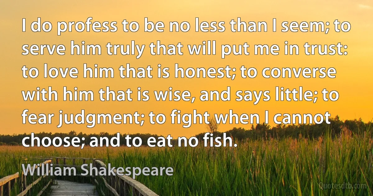 I do profess to be no less than I seem; to serve him truly that will put me in trust: to love him that is honest; to converse with him that is wise, and says little; to fear judgment; to fight when I cannot choose; and to eat no fish. (William Shakespeare)