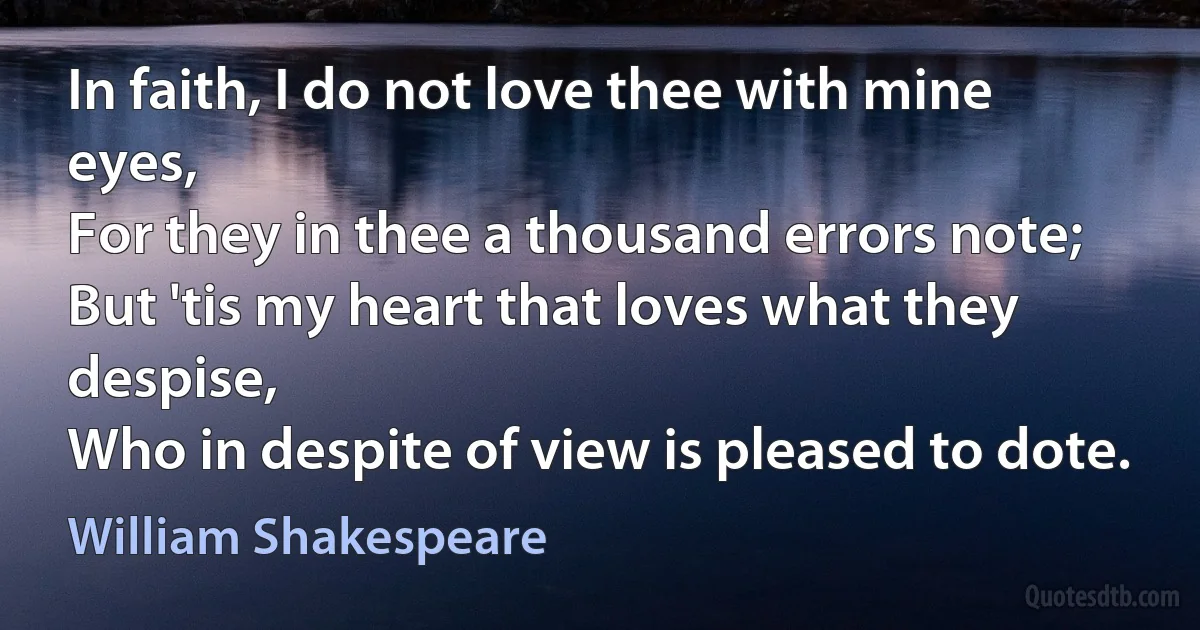 In faith, I do not love thee with mine eyes,
For they in thee a thousand errors note;
But 'tis my heart that loves what they despise,
Who in despite of view is pleased to dote. (William Shakespeare)