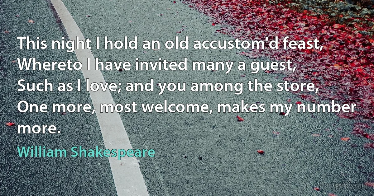 This night I hold an old accustom'd feast,
Whereto I have invited many a guest,
Such as I love; and you among the store,
One more, most welcome, makes my number more. (William Shakespeare)