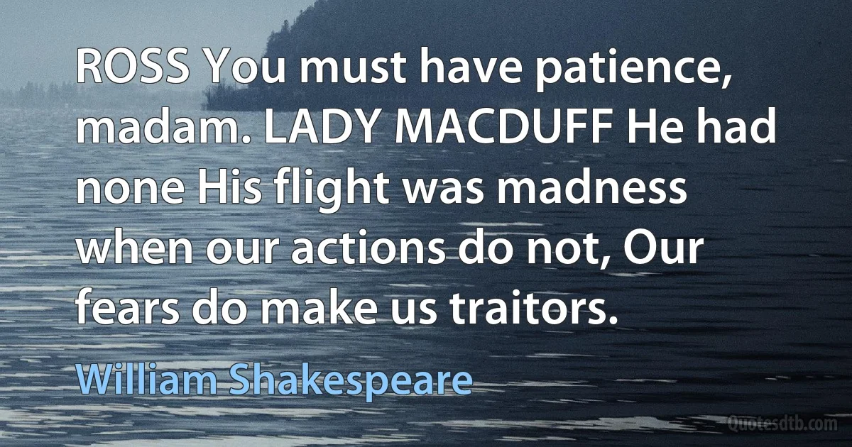 ROSS You must have patience, madam. LADY MACDUFF He had none His flight was madness when our actions do not, Our fears do make us traitors. (William Shakespeare)