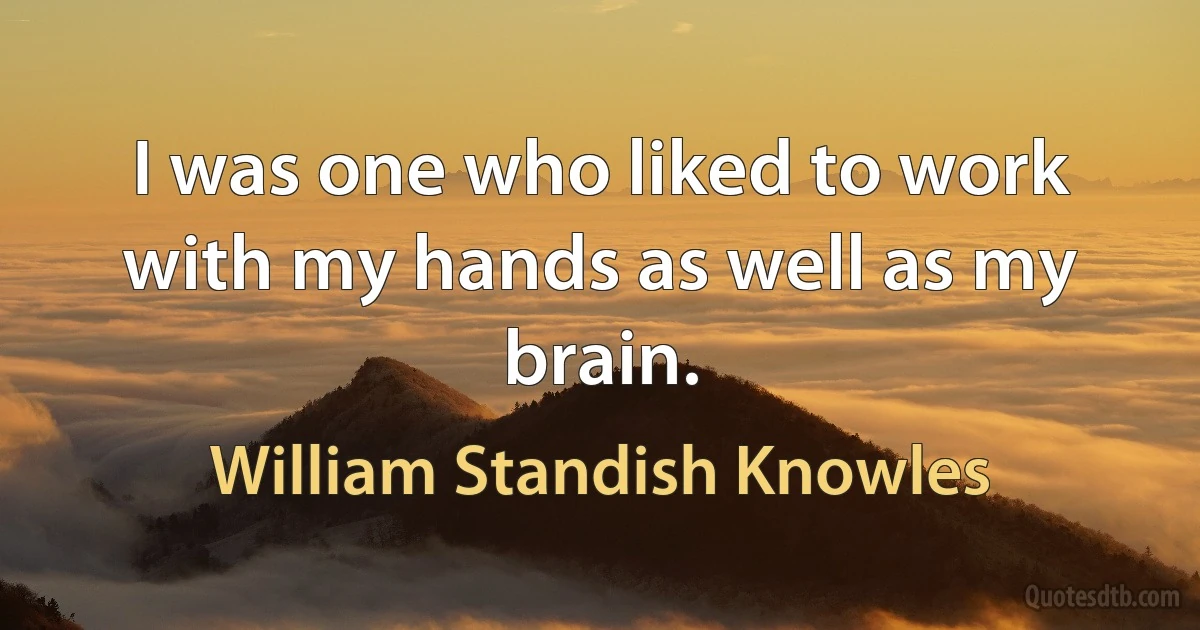 I was one who liked to work with my hands as well as my brain. (William Standish Knowles)