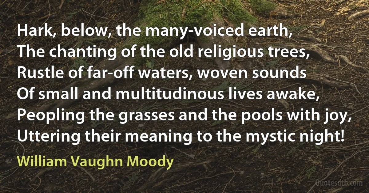 Hark, below, the many-voiced earth,
The chanting of the old religious trees,
Rustle of far-off waters, woven sounds
Of small and multitudinous lives awake,
Peopling the grasses and the pools with joy,
Uttering their meaning to the mystic night! (William Vaughn Moody)