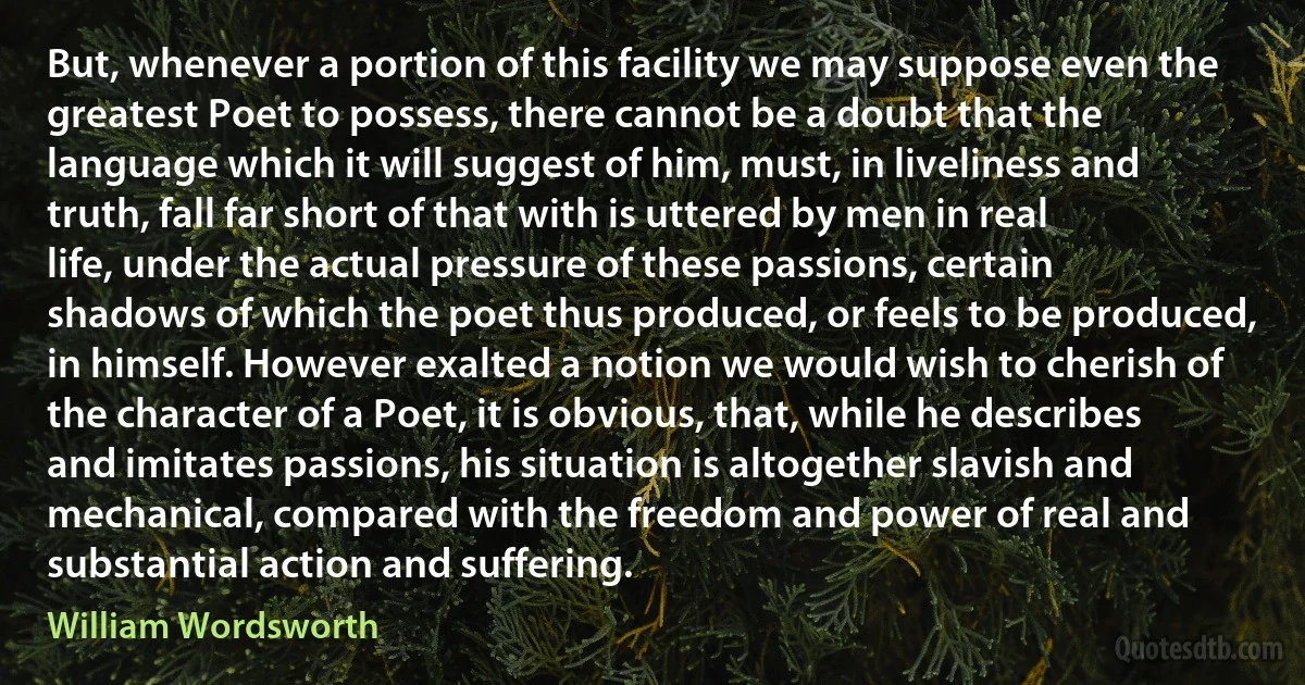 But, whenever a portion of this facility we may suppose even the greatest Poet to possess, there cannot be a doubt that the language which it will suggest of him, must, in liveliness and truth, fall far short of that with is uttered by men in real life, under the actual pressure of these passions, certain shadows of which the poet thus produced, or feels to be produced, in himself. However exalted a notion we would wish to cherish of the character of a Poet, it is obvious, that, while he describes and imitates passions, his situation is altogether slavish and mechanical, compared with the freedom and power of real and substantial action and suffering. (William Wordsworth)