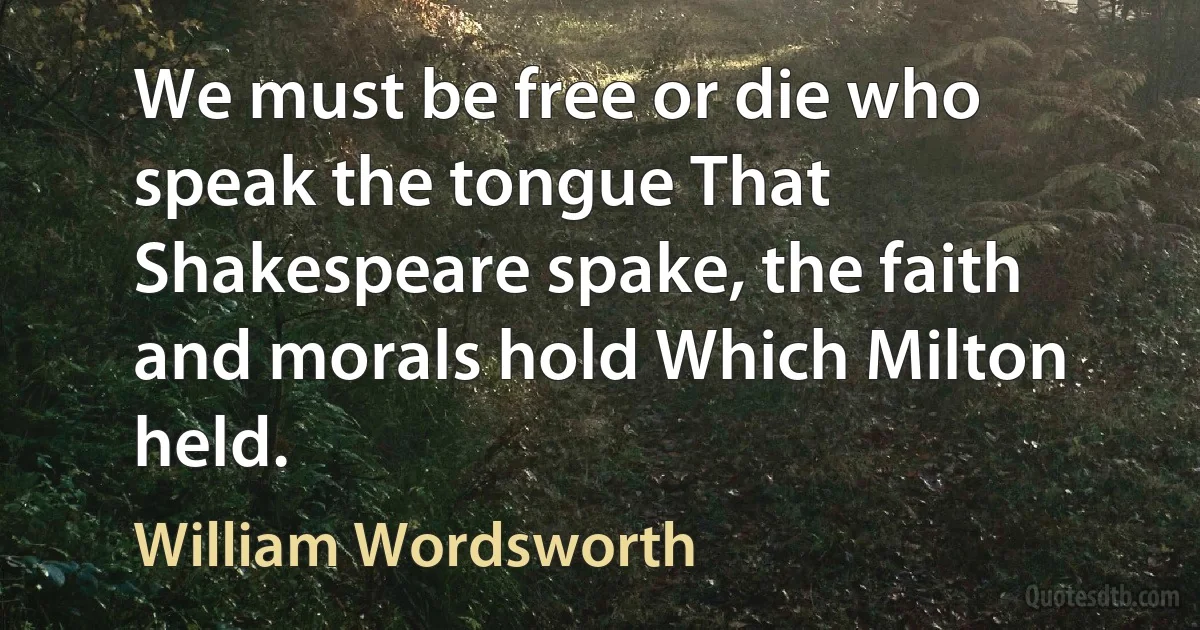 We must be free or die who speak the tongue That Shakespeare spake, the faith and morals hold Which Milton held. (William Wordsworth)