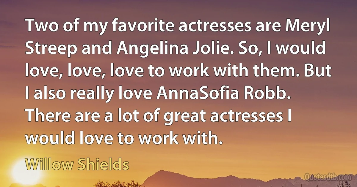 Two of my favorite actresses are Meryl Streep and Angelina Jolie. So, I would love, love, love to work with them. But I also really love AnnaSofia Robb. There are a lot of great actresses I would love to work with. (Willow Shields)