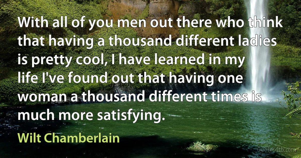 With all of you men out there who think that having a thousand different ladies is pretty cool, I have learned in my life I've found out that having one woman a thousand different times is much more satisfying. (Wilt Chamberlain)